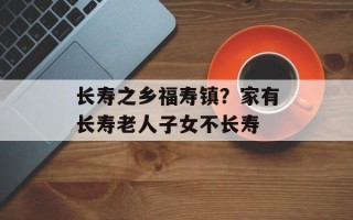 长寿之乡福寿镇？家有长寿老人子女不长寿