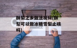 酥梨之乡做法视频(酥梨可以做冰糖雪梨止咳吗)