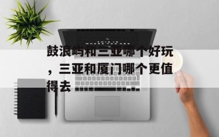 鼓浪屿和三亚哪个好玩，三亚和厦门哪个更值得去