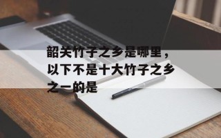 韶关竹子之乡是哪里，以下不是十大竹子之乡之一的是