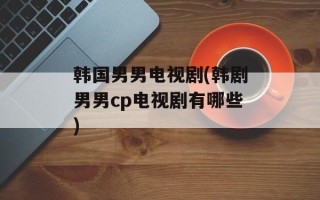 韩国男男电视剧(韩剧男男cp电视剧有哪些)