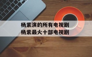 杨紫演的所有电视剧 杨紫最火十部电视剧