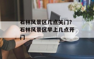 石林风景区几点关门？石林风景区早上几点开门