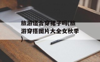 旅游适合穿裙子吗(旅游穿搭图片大全女秋季)