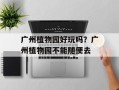 广州植物园好玩吗？广州植物园不能随便去