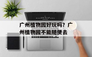 广州植物园好玩吗？广州植物园不能随便去