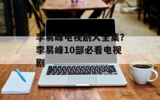 李易峰电视剧大全集？李易峰10部必看电视剧