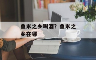 鱼米之乡喝酒？鱼米之乡在哪