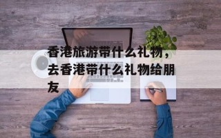 香港旅游带什么礼物，去香港带什么礼物给朋友