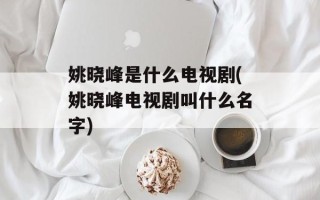 姚晓峰是什么电视剧(姚晓峰电视剧叫什么名字)