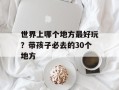 世界上哪个地方最好玩？带孩子必去的30个地方