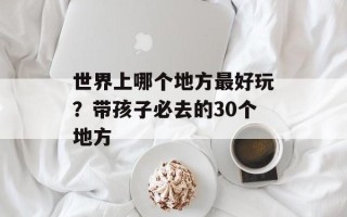 世界上哪个地方最好玩？带孩子必去的30个地方