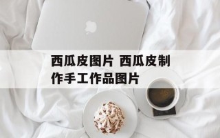 西瓜皮图片 西瓜皮制作手工作品图片