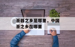 茶器之乡是哪里，中国茶之乡在哪里