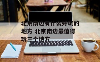 北京南边有什么好玩的地方 北京南边最值得玩三个地方