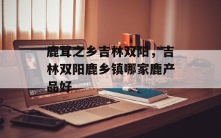 鹿茸之乡吉林双阳，吉林双阳鹿乡镇哪家鹿产品好