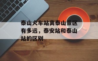 泰山火车站离泰山景区有多远，泰安站和泰山站的区别