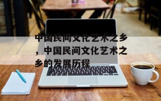 中国民间文化艺术之乡，中国民间文化艺术之乡的发展历程