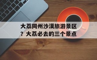 大荔同州沙漠旅游景区？大荔必去的三个景点