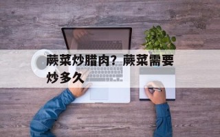蕨菜炒腊肉？蕨菜需要炒多久