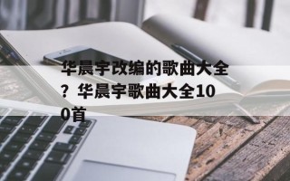 华晨宇改编的歌曲大全？华晨宇歌曲大全100首