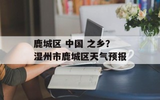 鹿城区 中国 之乡？湿州市鹿城区天气预报