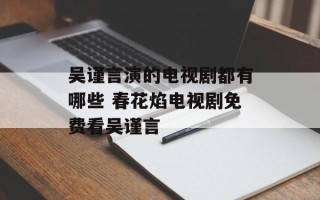 吴谨言演的电视剧都有哪些 春花焰电视剧免费看吴谨言