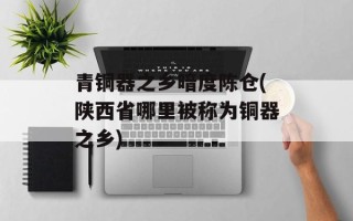 青铜器之乡暗度陈仓(陕西省哪里被称为铜器之乡)