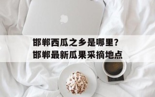 邯郸西瓜之乡是哪里？邯郸最新瓜果采摘地点