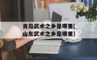 青岛武术之乡是哪里(山东武术之乡是哪里)