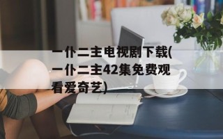 一仆二主电视剧下载(一仆二主42集免费观看爱奇艺)