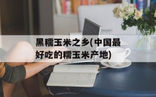 黑糯玉米之乡(中国最好吃的糯玉米产地)