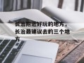 长治附近好玩的地方，长治最建议去的三个地方