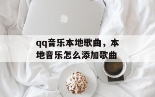qq音乐本地歌曲，本地音乐怎么添加歌曲