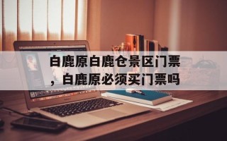 白鹿原白鹿仓景区门票，白鹿原必须买门票吗