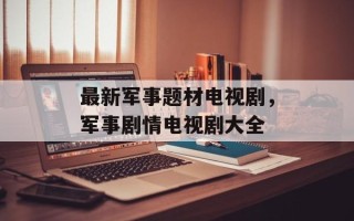 最新军事题材电视剧，军事剧情电视剧大全