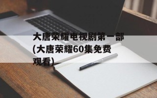 大唐荣耀电视剧第一部(大唐荣耀60集免费观看)