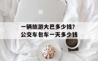 一辆旅游大巴多少钱？公交车包车一天多少钱