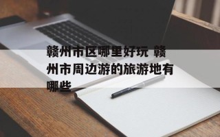 赣州市区哪里好玩 赣州市周边游的旅游地有哪些