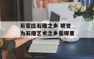 石家庄石雕之乡 被誉为石雕艺术之乡是哪里