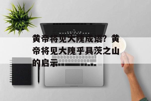 黄帝将见大隗成语？黄帝将见大隗乎具茨之山的启示-第1张图片-