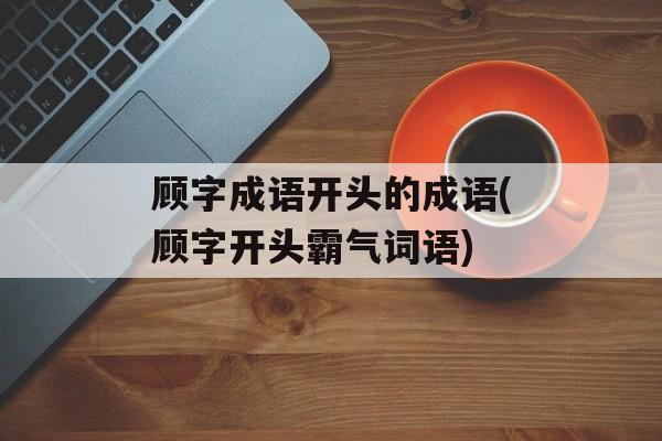 顾字成语开头的成语(顾字开头霸气词语)-第1张图片-