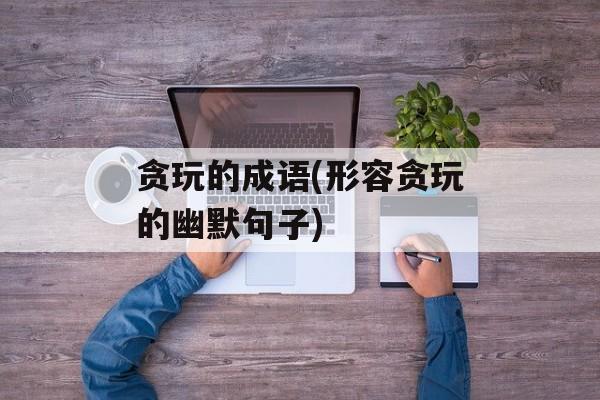 贪玩的成语(形容贪玩的幽默句子)-第1张图片-