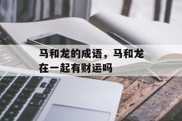 马和龙的成语，马和龙在一起有财运吗-第1张图片-