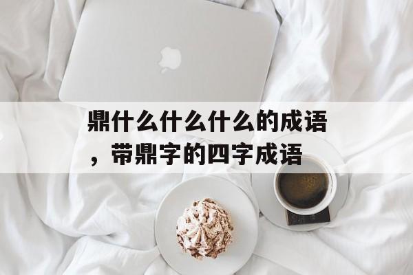 鼎什么什么什么的成语，带鼎字的四字成语-第1张图片-
