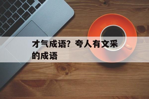 才气成语？夸人有文采的成语-第1张图片-