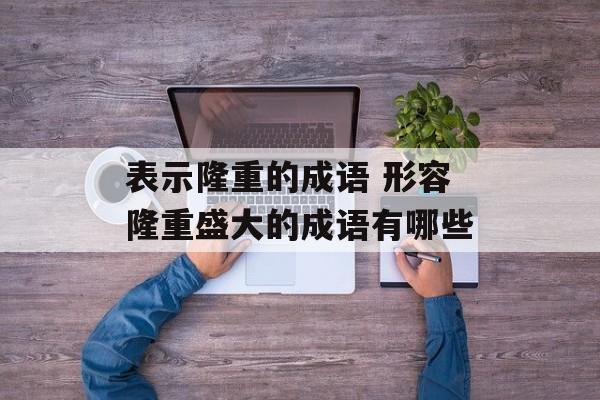 表示隆重的成语 形容隆重盛大的成语有哪些-第1张图片-