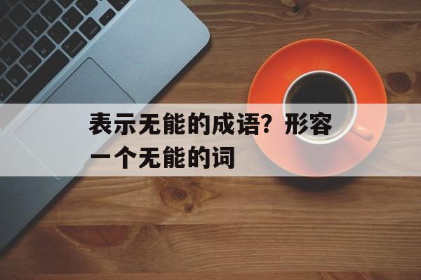 表示无能的成语？形容一个无能的词-第1张图片-