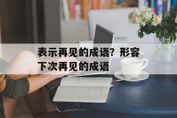 表示再见的成语？形容下次再见的成语-第1张图片-