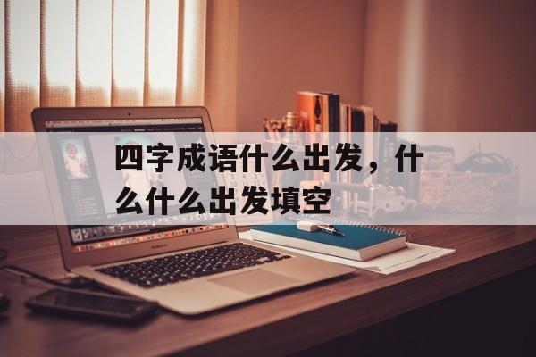 四字成语什么出发，什么什么出发填空-第1张图片-